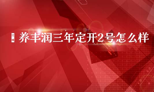 颐养丰润三年定开2号怎么样_https://www.fansifence.com_国际期货行情_第1张