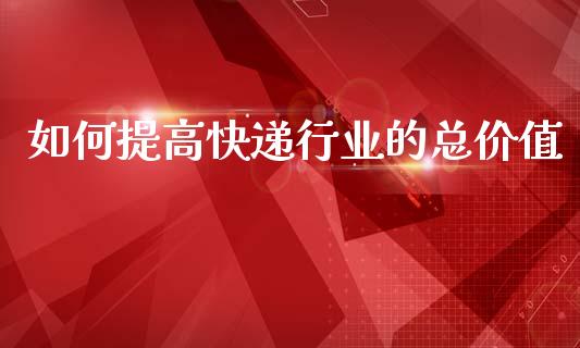 如何提高快递行业的总价值_https://www.fansifence.com_中国国际期货_第1张