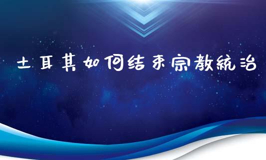 土耳其如何结束宗教统治_https://www.fansifence.com_国际期货行情_第1张