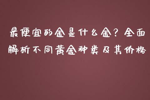 最便宜的金是什么金？全面解析不同黄金种类及其价格_https://www.fansifence.com_恒指交易时间_第1张