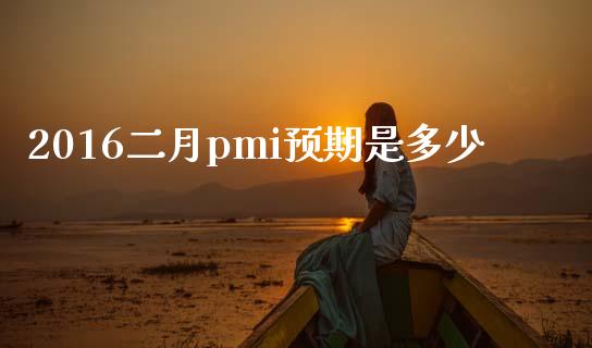 2016二月pmi预期是多少_https://www.fansifence.com_国际期货行情_第1张