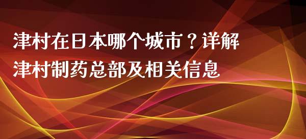 津村在日本哪个城市？详解津村制药总部及相关信息_https://www.fansifence.com_国际期货_第1张