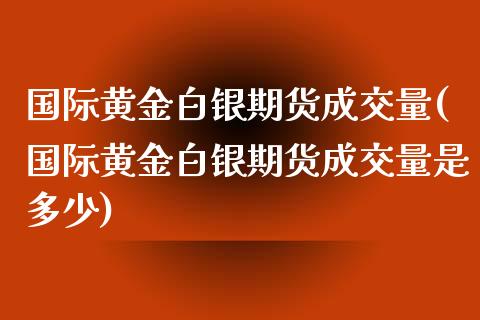 国际黄金白银期货成交量(国际黄金白银期货成交量是多少)_https://www.fansifence.com_中国国际期货_第1张