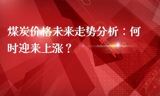 煤炭价格未来走势分析：何时迎来上涨？_https://www.fansifence.com_中国国际期货_第1张