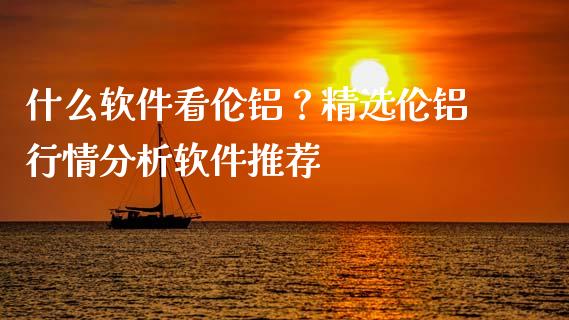 什么软件看伦铝？精选伦铝行情分析软件推荐_https://www.fansifence.com_中国国际期货_第1张
