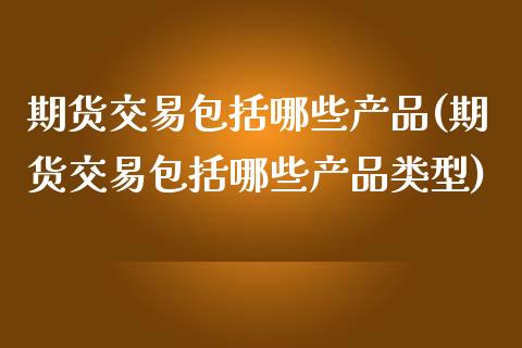 期货交易包括哪些产品(期货交易包括哪些产品类型)_https://www.fansifence.com_国际期货行情_第1张