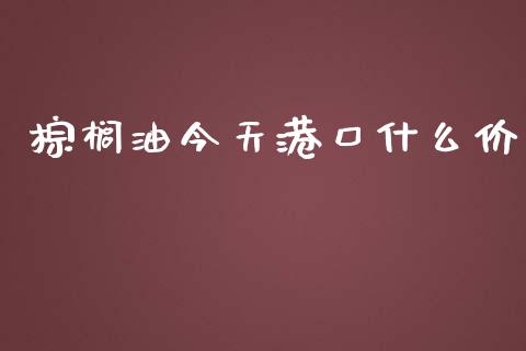 棕榈油今天港口什么价_https://www.fansifence.com_国际期货行情_第1张
