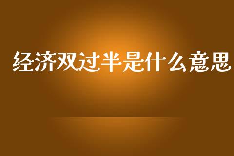经济双过半是什么意思_https://www.fansifence.com_国际期货行情_第1张