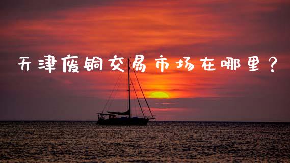 天津废铜交易市场在哪里?_国际期货行情_第1张_国际期货_中国国际期货_恒指交易时间_国际期货行情 天津废铜交易市场在哪里?_https://www.fansifence.com_国际期货行情_第1张