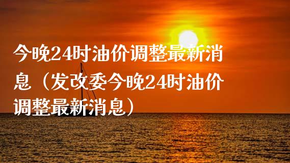 今晚24时油价调整最新消息（发改委今晚24时油价调整最新消息）_https://www.fansifence.com_国际期货行情_第1张