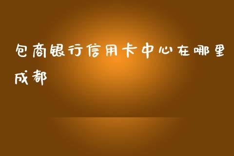 包商银行信用卡中心在哪里成都_https://www.fansifence.com_恒指交易时间_第1张