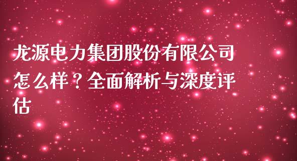 龙源电力集团股份有限公司怎么样？全面解析与深度评估_https://www.fansifence.com_国际期货行情_第1张