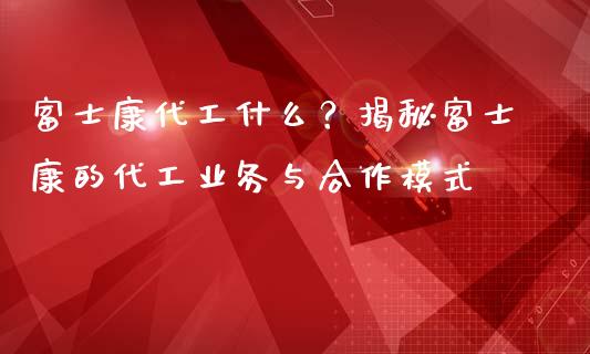 富士康代工什么？揭秘富士康的代工业务与合作模式_https://www.fansifence.com_国际期货_第1张