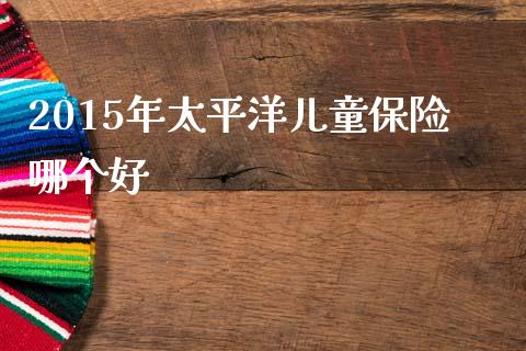 2015年太平洋儿童保险哪个好_https://www.fansifence.com_中国国际期货_第1张