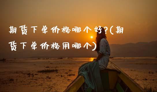 期货下单价格哪个好?(期货下单价格用哪个)_https://www.fansifence.com_中国国际期货_第1张