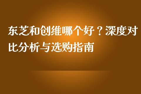 东芝和创维哪个好?深度对比分析与选购指南_国际期货行情_第1张_国际期货_中国国际期货_恒指交易时间_国际期货行情 东芝和创维哪个好?深度对比分析与选购指南_https://www.fansifence.com_国际期货行情_第1张