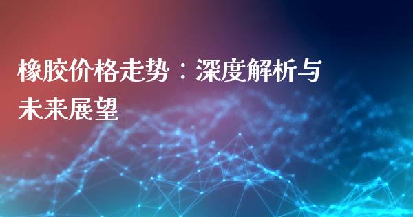 橡胶价格走势：深度解析与未来展望_https://www.fansifence.com_中国国际期货_第1张