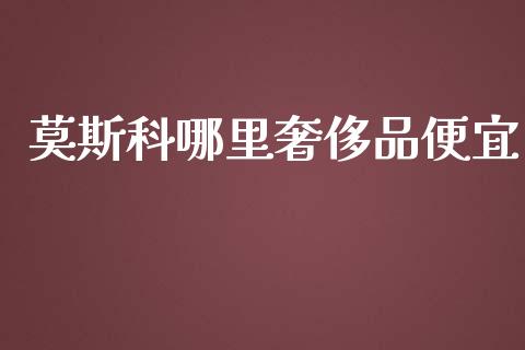 莫斯科哪里奢侈品便宜_https://www.fansifence.com_国际期货_第1张