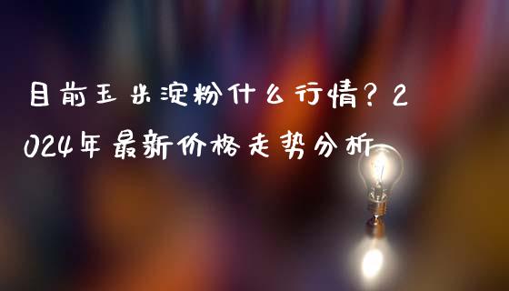 目前玉米淀粉什么行情？2024年最新价格走势分析_https://www.fansifence.com_国际期货_第1张