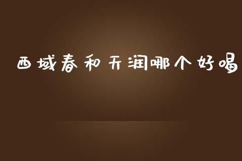西域春和天润哪个好喝_https://www.fansifence.com_国际期货行情_第1张