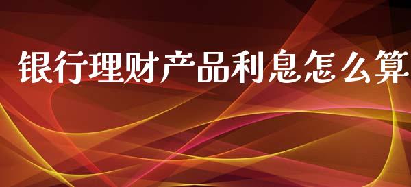 银行理财产品利息怎么算_https://www.fansifence.com_中国国际期货_第1张