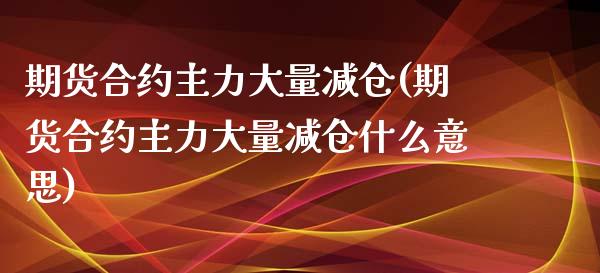 期货合约主力大量减仓(期货合约主力大量减仓什么意思)_https://www.fansifence.com_国际期货_第1张