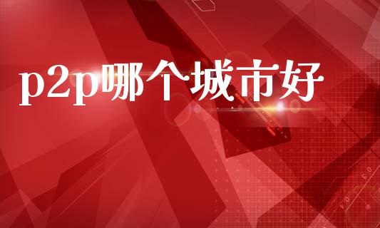 p2p哪个城市好_https://www.fansifence.com_国际期货行情_第1张