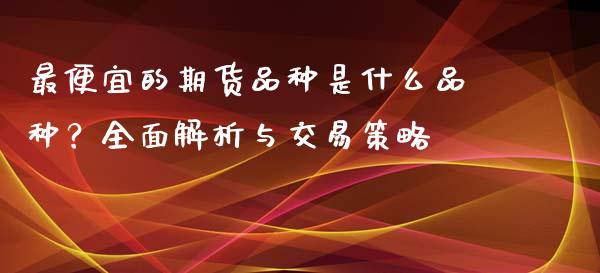 最便宜的期货品种是什么品种？全面解析与交易策略_https://www.fansifence.com_中国国际期货_第1张