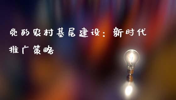 党的农村基层建设：新时代推广策略_https://www.fansifence.com_中国国际期货_第1张