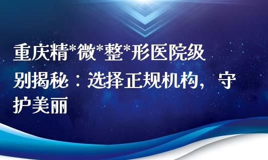 重庆精*微*整*形医院级别揭秘：选择正规机构，守护美丽_https://www.fansifence.com_国际期货_第1张