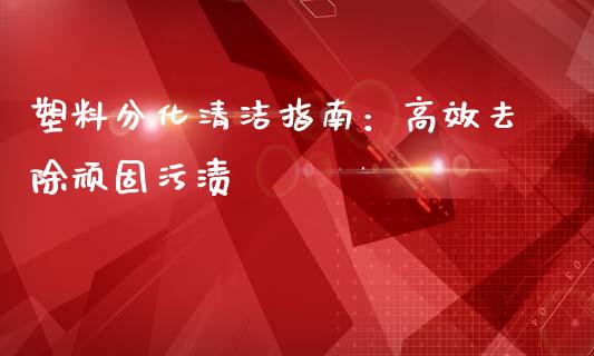 塑料分化清洁指南:高效去除顽固污渍_国际期货_第1张_国际期货_中国国际期货_恒指交易时间_国际期货行情 塑料分化清洁指南:高效去除顽固污渍_https://www.fansifence.com_国际期货_第1张