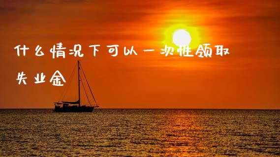 什么情况下可以一次性领取失业金_https://www.fansifence.com_恒指交易时间_第1张
