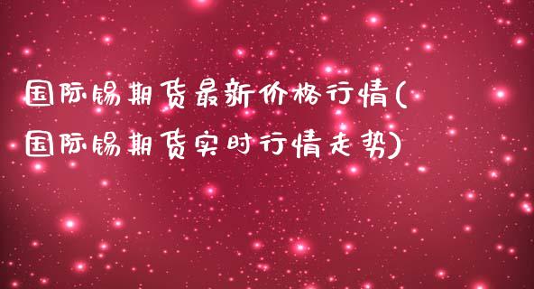 国际锡期货最新价格行情(国际锡期货实时行情走势)_https://www.fansifence.com_国际期货_第1张