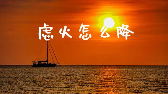 虑火怎么降_https://www.fansifence.com_国际期货行情_第1张
