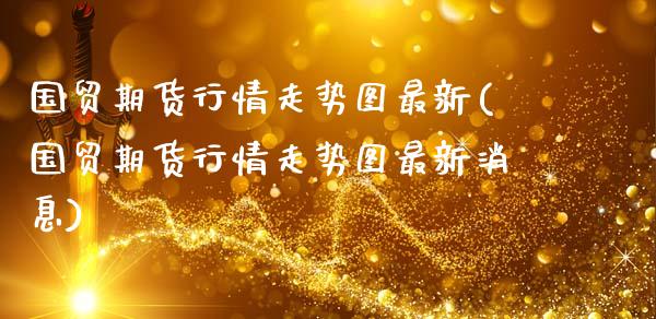 国贸期货行情走势图最新(国贸期货行情走势图最新消息)_https://www.fansifence.com_中国国际期货_第1张