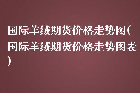国际羊绒期货价格走势图(国际羊绒期货价格走势图表)_https://www.fansifence.com_恒指交易时间_第1张
