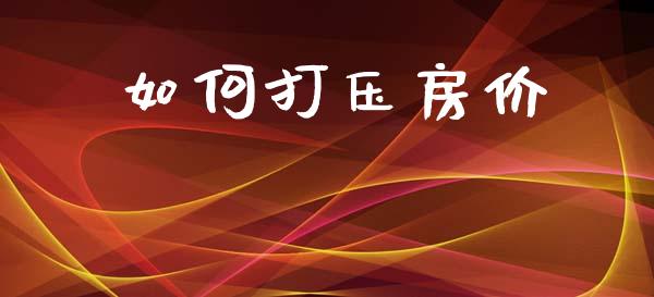 如何打压房价_https://www.fansifence.com_国际期货_第1张