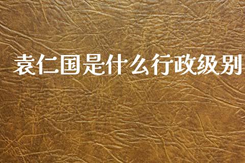 袁仁国是什么行政级别_https://www.fansifence.com_国际期货_第1张