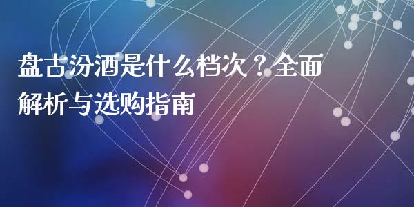 盘古汾酒是什么档次？全面解析与选购指南_https://www.fansifence.com_国际期货行情_第1张