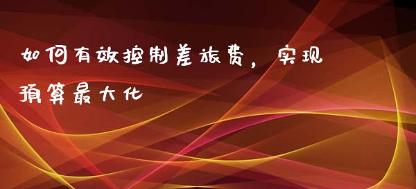 如何有效控制差旅费，实现预算最大化_https://www.fansifence.com_国际期货_第1张
