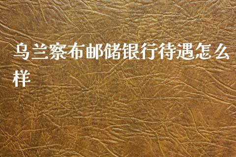 乌兰察布邮储银行待遇怎么样_https://www.fansifence.com_国际期货行情_第1张
