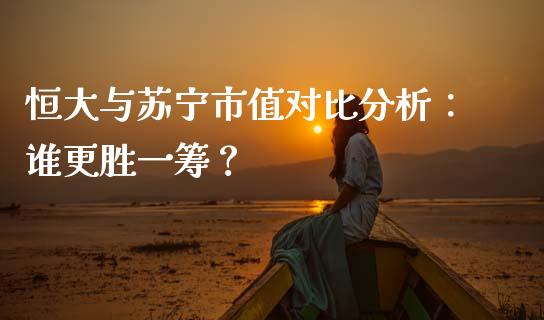 恒大与苏宁市值对比分析：谁更胜一筹？_https://www.fansifence.com_国际期货_第1张
