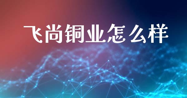 飞尚铜业怎么样_https://www.fansifence.com_国际期货行情_第1张
