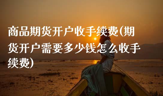 商品期货开户收手续费(期货开户需要多少钱怎么收手续费)_https://www.fansifence.com_国际期货行情_第1张