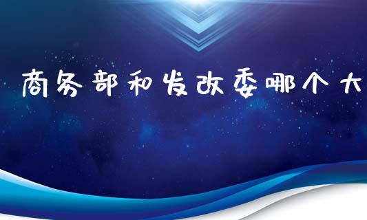 商务部和发改委哪个大_https://www.fansifence.com_国际期货_第1张