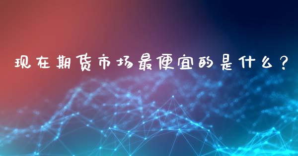 现在期货市场最便宜的是什么？_https://www.fansifence.com_国际期货_第1张