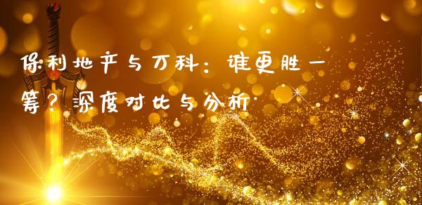 保利地产与万科：谁更胜一筹？深度对比与分析_https://www.fansifence.com_国际期货_第1张
