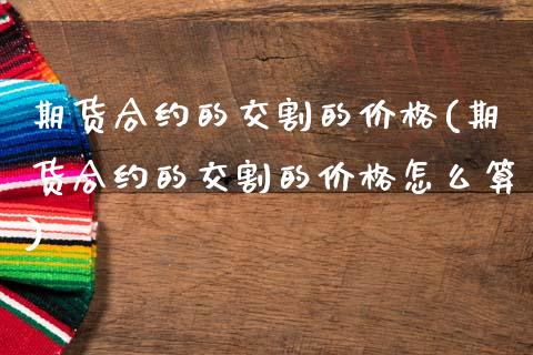 期货合约的交割的价格(期货合约的交割的价格怎么算)_https://www.fansifence.com_国际期货行情_第1张