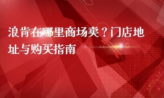 浪肯在哪里商场卖？门店地址与购买指南_https://www.fansifence.com_国际期货_第1张