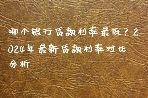哪个银行贷款利率最低？2024年最新贷款利率对比分析_https://www.fansifence.com_国际期货_第1张